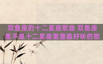 双鱼座的十二星座歌曲 双鱼座是不是十二星座里面最好听的歌
